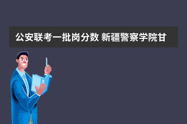 公安联考一批岗分数 新疆警察学院甘肃招生分数线